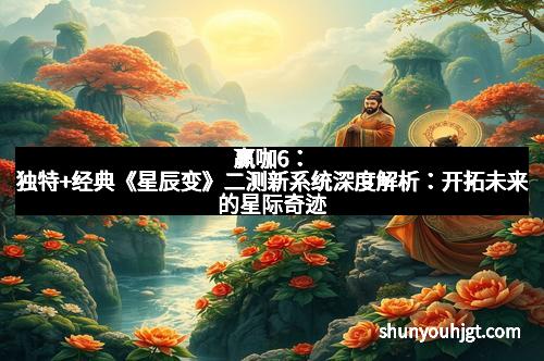 赢咖6：独特+经典《星辰变》二测新系统深度解析：开拓未来的星际奇迹